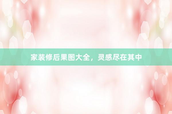 家装修后果图大全，灵感尽在其中