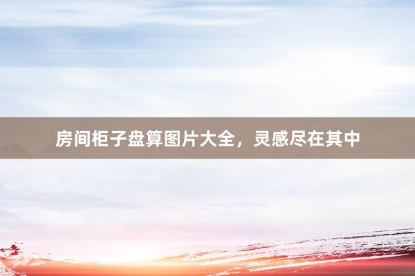 房间柜子盘算图片大全，灵感尽在其中